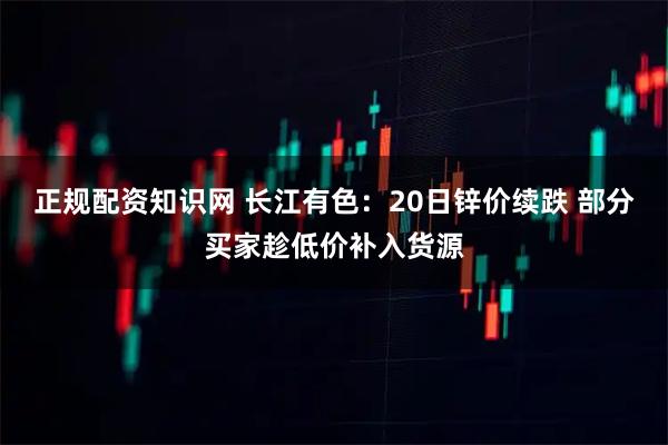 正规配资知识网 长江有色：20日锌价续跌 部分买家趁低价补入货源
