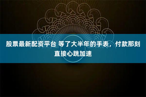 股票最新配资平台 等了大半年的手表，付款那刻直接心跳加速