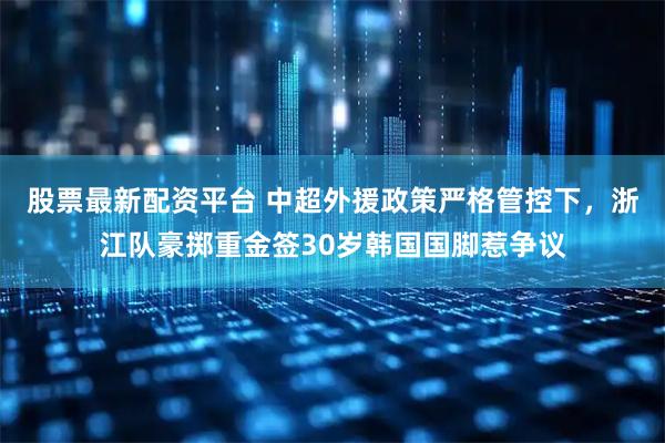 股票最新配资平台 中超外援政策严格管控下，浙江队豪掷重金签30岁韩国国脚惹争议