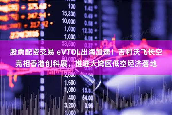 股票配资交易 eVTOL出海加速！吉利沃飞长空亮相香港创科展，推进大湾区低空经济落地