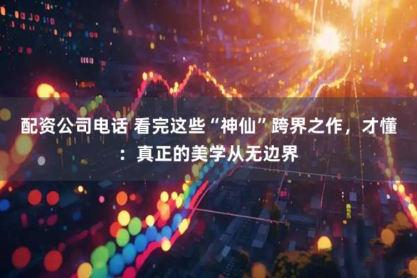 配资公司电话 看完这些“神仙”跨界之作，才懂：真正的美学从无边界