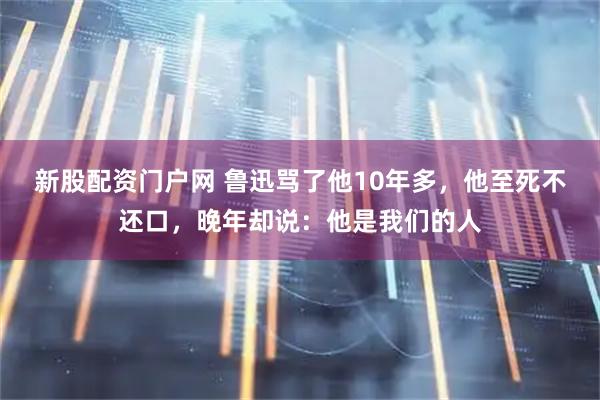 新股配资门户网 鲁迅骂了他10年多，他至死不还口，晚年却说：他是我们的人