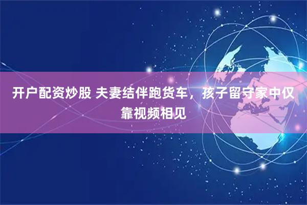 开户配资炒股 夫妻结伴跑货车，孩子留守家中仅靠视频相见