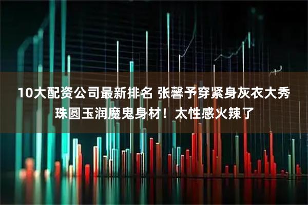 10大配资公司最新排名 张馨予穿紧身灰衣大秀珠圆玉润魔鬼身材！太性感火辣了