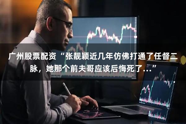 广州股票配资 “张靓颖近几年仿佛打通了任督二脉，她那个前夫哥应该后悔死了…”