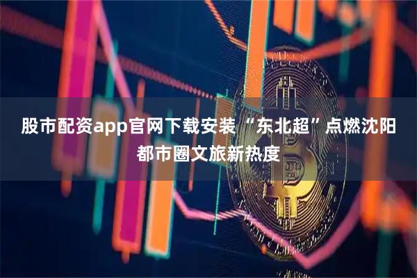 股市配资app官网下载安装 “东北超”点燃沈阳都市圈文旅新热度