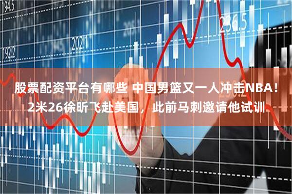 股票配资平台有哪些 中国男篮又一人冲击NBA！2米26徐昕飞赴美国，此前马刺邀请他试训