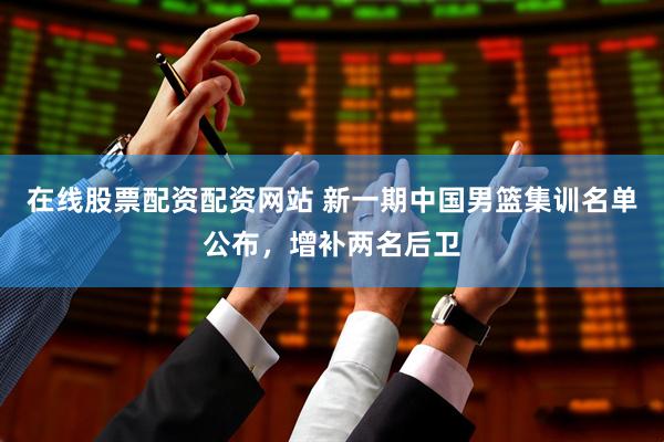 在线股票配资配资网站 新一期中国男篮集训名单公布，增补两名后卫