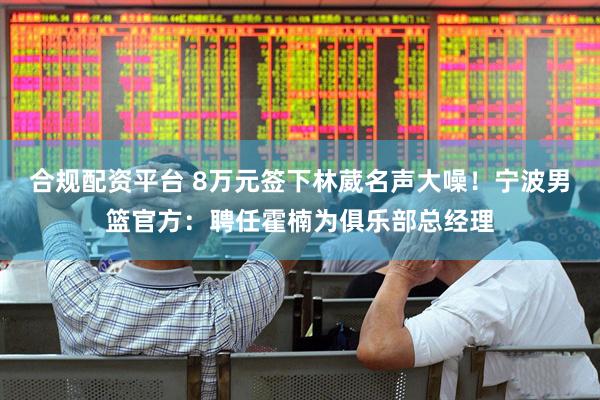合规配资平台 8万元签下林葳名声大噪！宁波男篮官方：聘任霍楠为俱乐部总经理