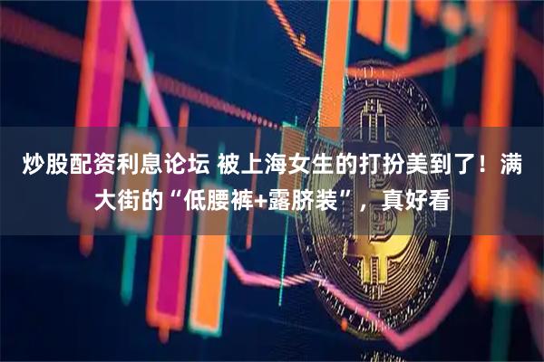 炒股配资利息论坛 被上海女生的打扮美到了！满大街的“低腰裤+露脐装”，真好看