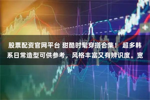 股票配资官网平台 甜酷时髦穿搭合集！ 超多韩系日常造型可供参考，风格丰富又有辨识度。宽