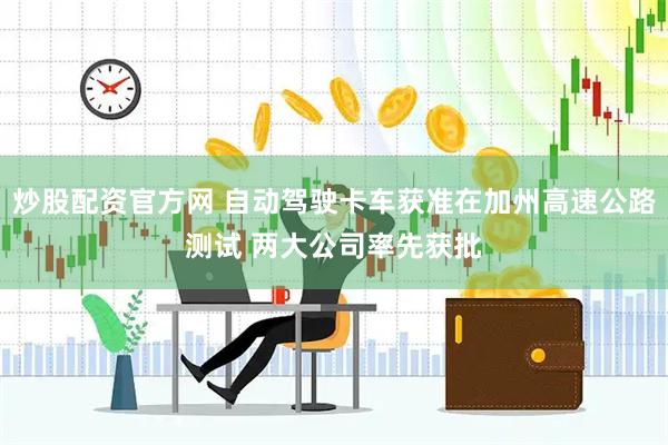 炒股配资官方网 自动驾驶卡车获准在加州高速公路测试 两大公司率先获批