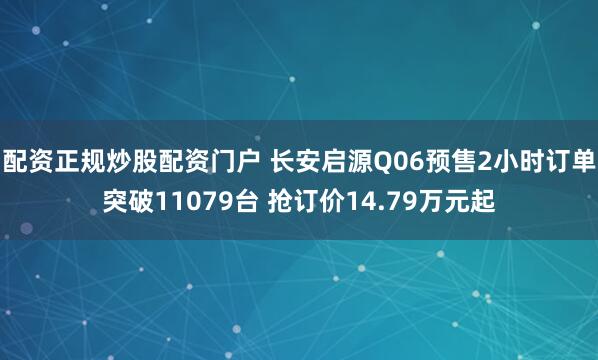 配资正规炒股配资门户 长安启源Q06预售2小时订单突破11079台 抢订价14.79万元起